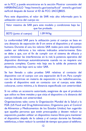 Page 10612
en la FCC y puede encontrarse en la sección Mostrar concesión del \
HIPERVÍNCULO “http://www.fcc.gov/oet/ea/fccid”  www.fcc.gov/oet/ea/fccid después de buscar el ID de FCC: 2ACCJB025.
Para este dispositivo, el valor de SAR más alto informado para la utilización cerca del cuerpo es:
Valor máximo de SAR para este modelo y condiciones bajo las que fue probado.
8070 (junto al cuerpo)1.09 W/kg
La conformidad SAR para la utilización junto al cuerpo se basa en una distancia de separación de 0 cm entre el...