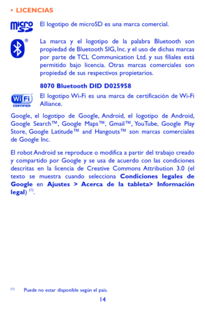 Page 10814
•	LICENCIAS
El logotipo de microSD es una marca comercial.
La marca y el logotipo de la palabra Bluetooth son propiedad de Bluetooth SIG, Inc. y el uso de dichas marcas por parte de TCL Communication Ltd. y sus filiales está permitido bajo licencia. Otras marcas comerciales son propiedad de sus respectivos propietarios.
8070 Bluetooth DID D025958
El logotipo Wi-Fi es una marca de certificación de Wi-Fi Alliance.
Google, el logotipo de Google, Android, el logotipo de Android, Google Search™, Google...