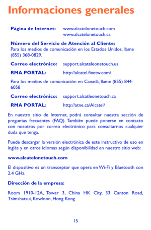 Page 10915
Informaciones generales
Página de Internet:www.alcatelonetouch.com www.alcatelonetouch.ca
Número del Servicio de Atención al Cliente: Para los medios de comunicación en los Estados Unidos, llame (855) 368-0829.
Correo electrónico:support.alcateleonetouch.us
RMA PORTAL:http://alcatel.finetw.com/
Para los medios de comunicación en Canadá, llame (855) 844-6058
Correo electrónico:support.alcatleonetouch.ca
RMA PORTAL:http://atne.ca/Alcatel/
En nuestro sitio de Internet, podrá consultar nuestra sección de...