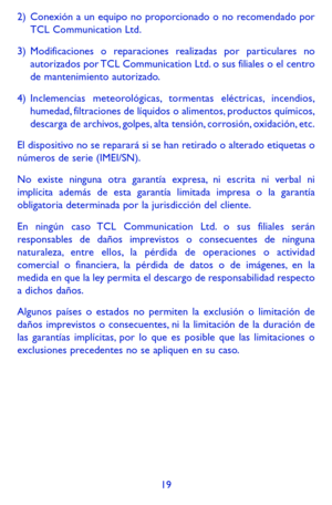 Page 11319
2) Conexión a un equipo no proporcionado o no recomendado por  TCL Communication Ltd.
3) Modificaciones o reparaciones realizadas por particulares no autorizados por TCL Communication Ltd. o sus filiales o el centro de mantenimiento autorizado.
4) Inclemencias meteorológicas, tormentas eléctricas, incendios, humedad, filtraciones de líquidos o alimentos, productos químicos, descarga de archivos, golpes, alta tensión, corrosión, oxidación, etc.
El dispositivo no se reparará si se han retirado o...