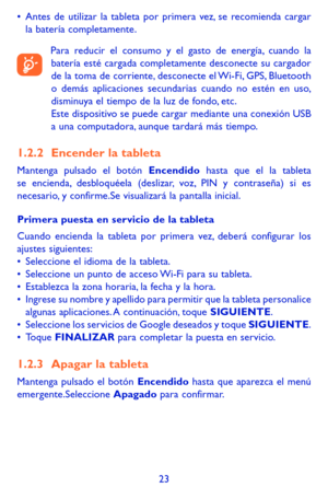 Page 11723
•	Antes de utilizar la tableta por primera vez, se recomienda cargar la batería completamente.
Para reducir el consumo y el gasto de energía, cuando la batería esté cargada completamente desconecte su cargador de la toma de corriente, desconecte el Wi-Fi, GPS, Bluetooth o demás aplicaciones secundarias cuando no estén en uso, disminuya el tiempo de la luz de fondo, etc. Este dispositivo se puede cargar mediante una conexión USB a una computadora, aunque tardará más tiempo. 
1.2.2 Encender la tableta...