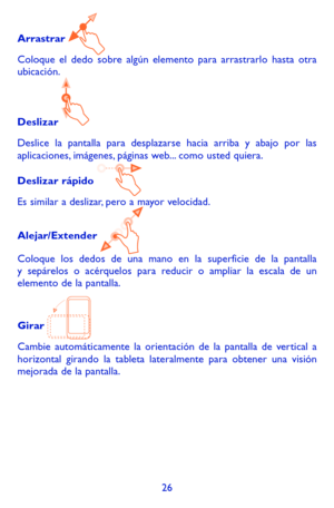 Page 12026
Arrastrar 
Coloque el dedo sobre algún elemento para arrastrarlo hasta otra ubicación.
Deslizar 
Deslice la pantalla para desplazarse hacia arriba y abajo por las aplicaciones, imágenes, páginas web... como usted quiera.
Deslizar rápido 
Es similar a deslizar, pero a mayor velocidad.
Alejar/Extender 
Coloque los dedos de una mano en la superficie de la pantalla y sepárelos o acérquelos para reducir o ampliar la escala de un elemento de la pantalla.
Girar 
Cambie automáticamente la orientación de la...