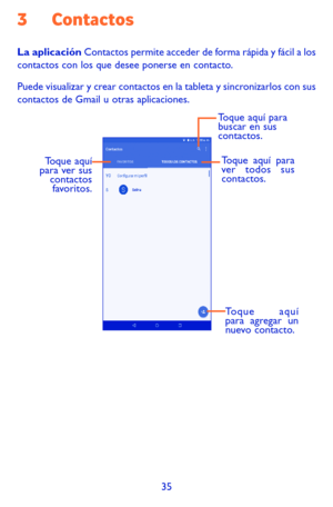 Page 12935
3 Contactos
La aplicación Contactos permite acceder de forma rápida y fácil a los contactos con los que desee ponerse en contacto. 
Puede visualizar y crear contactos en la tableta y sincronizarlos con sus contactos de Gmail u otras aplicaciones.
Toque aquí 
para agregar un 
nuevo contacto.
Toque aquí 
para ver sus  contactos favoritos. Toque aquí para 
ver todos sus 
contactos.
Toque aquí para 
buscar en sus 
contactos. 