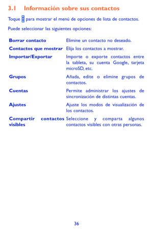 Page 13036
3.1 Información sobre sus contactos
Toque  para mostrar el menú de opciones de lista de contactos. 
Puede seleccionar las siguientes opciones:
Borrar contactoElimine un contacto no deseado.
Contactos que mostrarElija los contactos a mostrar.
Importar/ExportarImporte o exporte contactos entre la tableta, su cuenta Google, tarjeta microSD, etc.
GruposAñada, edite o elimine grupos de contactos.
CuentasPermite administrar los ajustes de sincronización de distintas cuentas.
AjustesAjuste los modos de...
