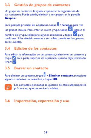 Page 13238
3.3 Gestión de grupos de contactos
Un grupo de contactos le ayuda a optimizar la organización de sus contactos. Puede añadir, eliminar y ver grupos en la pantalla Grupos.
En la pantalla principal de Contactos, toque  > Grupos para ver 
los grupos locales. Para crear un nuevo grupo, toque , ingrese el 
nombre del grupo, seleccione algunos miembros y toque  para confirmar. Si ha añadido cuentas a su tableta, puede ver los grupos de las cuentas.
3.4 Edición de los contactos
Para editar la información de...