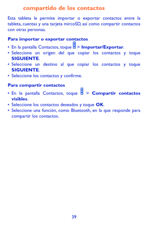 Page 13339
compartido de los contactos
Esta tableta le permite importar o exportar contactos entre la tableta, cuentas y una tarjeta mircoSD, así como compartir contactos con otras personas.
Para importar o exportar contactos
•	En la pantalla Contactos, toque  > Importar/Exportar. •	Seleccione un origen del que copiar los contactos y toque SIGUIENTE.•	Seleccione un destino al que copiar los contactos y toque SIGUIENTE.•	Seleccione los contactos y confirme.
Para compartir contactos
•	En la pantalla Contactos,...