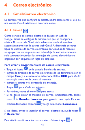 Page 13541
4 Correo electrónico
4.1 Gmail/Correo electrónico
La primera vez que configure la tableta, podrá seleccionar el uso de una cuenta Gmail existente o crear una nueva. 
4.1.1 Gmail 
Como servicio de correo electrónico basado en web de Google, Gmail se configura la primera vez que se configura la tableta. El correo de Gmail de la tableta se puede sincronizar automáticamente con la cuenta web Gmail. A diferencia de otros tipos de cuentas de correo electrónico, en Gmail, cada mensaje se agrupa con sus...