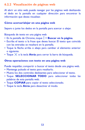 Page 14753
6.2.2 Visualización de páginas web
Al abrir un sitio web, puede navegar por las páginas web deslizando el dedo en la pantalla en cualquier dirección para encontrar la información que desea visualizar.
Cómo acercar/alejar en una página web
Separe o junte los dedos en la pantalla para acercar o alejar. 
Búsqueda de texto en una página web•	En la pantalla de Chrome, toque  > Buscar en la página. •	Escriba el texto o la frase que desea buscar. El texto que coincida con las entradas se resaltará en la...