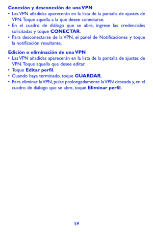 Page 15359
Conexión y desconexión de una VPN•	Las VPN añadidas aparecerán en la lista de la pantalla de ajustes de VPN. Toque aquella a la que desee conectarse.•	En el cuadro de diálogo que se abre, ingrese las credenciales solicitadas y toque CONECTAR.•	Para desconectarse de la VPN, el panel de Notificaciones y toque la notificación resultante.
Edición o eliminación de una VPN•	Las VPN añadidas aparecerán en la lista de la pantalla de ajustes de VPN. Toque aquella que desee editar.•	Toque Editar perfil.•	Cuando...