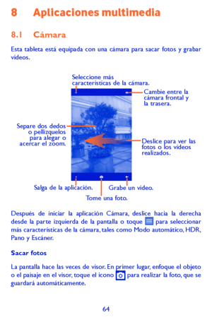 Page 15864
8 Aplicaciones multimedia
8.1 Cámara 
Esta tableta está equipada con una cámara para sacar fotos y grabar videos.
Deslice para ver las 
fotos o los videos 
realizados.
Tome una foto.
Seleccione más 
características de la cámara.
Separe dos dedos 
o pellízquelos para alegar o 
acercar el zoom.
Grabe un video.Salga de la aplicación. Cambie entre la 
cámara frontal y 
la trasera.
Después de iniciar la aplicación Cámara, deslice hacia la derecha desde la parte izquierda de la pantalla o toque  para...