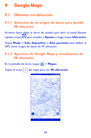 Page 16369
9 Google Maps 
9.1 Obtener mi ubicación
9.1.1 Selección de un origen de datos para decidir Mi ubicación
Arrastre hacia abajo la barra de estado para abrir el panel Ajustes 
rápidos, toque  para acceder a Ajustes y luego toque Ubicación.
Toque Modo > Solo dispositivo o Alta precisión para definir el GPS como origen de datos de Mi ubicación.
9.1.2 Apertura de Google Maps y visualización de Mi ubicación
En la pantalla de inicio, toque  > Mapas.
Toque el icono  del mapa para ver Mi ubicación.  