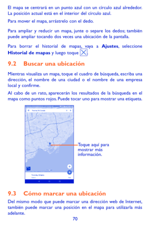 Page 16470
El mapa se centrará en un punto azul con un círculo azul alrededor. La posición actual está en el interior del círculo azul.
Para mover el mapa, arrástrelo con el dedo. 
Para ampliar y reducir un mapa, junte o separe los dedos; también puede ampliar tocando dos veces una ubicación de la pantalla.
Para borrar el historial de mapas, vaya a Ajustes, seleccione Historial de mapas y luego toque .
9.2 Buscar una ubicación
Mientras visualiza un mapa, toque el cuadro de búsqueda, escriba una dirección, el...