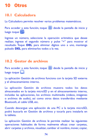 Page 16874
10 Otros
10.1 Calculadora 
La Calculadora permite resolver varios problemas matemáticos.
Para acceder a esta función, toque  desde la pantalla de inicio y luego toque .
Ingrese un número, seleccione la operación aritmética que desee realizar, ingrese el segundo número y pulse “=” para mostrar el resultado. Toque DEL para eliminar dígitos uno a uno, mantenga pulsado DEL para eliminarlos todos a la vez. 
10.2 Gestor de archivos 
Para acceder a esta función, toque  desde la pantalla de inicio y 
luego...