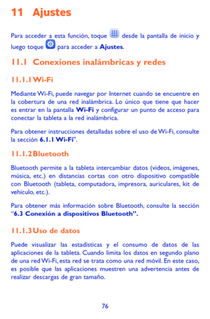 Page 17076
11 Ajustes 
Para acceder a esta función, toque  desde la pantalla de inicio y 
luego toque  para acceder a Ajustes.
11.1 Conexiones inalámbricas y redes
11.1.1 Wi-Fi
Mediante Wi-Fi, puede navegar por Internet cuando se encuentre en la cobertura de una red inalámbrica. Lo único que tiene que hacer es entrar en la pantalla Wi-Fi y configurar un punto de acceso para conectar la tableta a la red inalámbrica.
Para obtener instrucciones detalladas sobre el uso de Wi-Fi, consulte la sección 6.1.1...