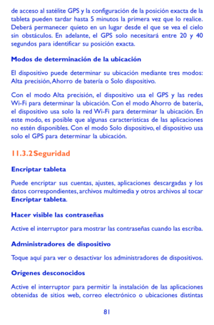 Page 17581
de acceso al satélite GPS y la configuración de la posición exa\
cta de la tableta pueden tardar hasta 5 minutos la primera vez que lo realice. Deberá permanecer quieto en un lugar desde el que se vea el cielo sin obstáculos. En adelante, el GPS solo necesitará entre 20 y 40 segundos para identificar su posición exacta.
Modos de determinación de la ubicación
El dispositivo puede determinar su ubicación mediante tres modos: Alta precisión, Ahorro de batería o Solo dispositivo.
Con el modo Alta...