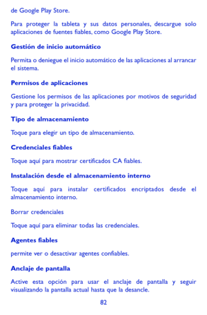 Page 17682
de Google Play Store.
Para proteger la tableta y sus datos personales, descargue solo aplicaciones de fuentes fiables, como Google Play Store.
Gestión de inicio automático
Permita o deniegue el inicio automático de las aplicaciones al arrancar el sistema.
Permisos de aplicaciones
Gestione los permisos de las aplicaciones por motivos de seguridad y para proteger la privacidad. 
Tipo de almacenamiento
Toque para elegir un tipo de almacenamiento.
Credenciales fiables
Toque aquí para mostrar certificados...