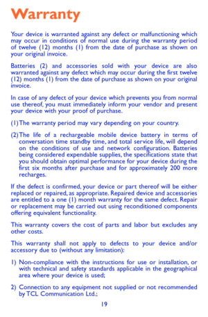 Page 1919
Warranty
Your device is warranted against any defect or malfunctioning which may occur in conditions of normal use during the warranty period of twelve (12) months (1) from the date of purchase as shown on your original invoice.
Batteries (2) and accessories sold with your device are also warranted against any defect which may occur during the first twelve (12) months (1) from the date of purchase as shown on your original invoice.
In case of any defect of your device which prevents you from normal...