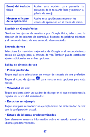 Page 18187
Emoji del teclado físicoActive esta opción para permitir la pulsación de la tecla Alt física y mostrar la galería de emoji.
Mostrar el icono de la aplicaciónActive esta opción para mostrar los iconos de aplicación en el menú de inicio.
Escribir en Google Voice
Gestione los ajustes de escritura por Google Voice, tales como la elección de los idiomas de entrada, el bloqueo de palabras ofensivas y el reconocimiento de voz en modo desconectado.
Entrada de voz
Seleccione los servicios mejorados de Google o...