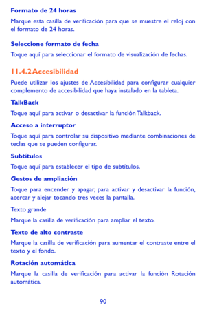 Page 18490
Formato de 24 horas 
Marque esta casilla de verificación para que se muestre el reloj con el formato de 24 horas.
Seleccione formato de fecha 
Toque aquí para seleccionar el formato de visualización de fechas.
11.4.2 Accesibilidad
Puede utilizar los ajustes de Accesibilidad para configurar cualquier complemento de accesibilidad que haya instalado en la tableta.
TalkBack
Toque aquí para activar o desactivar la función Talkback.
Acceso a interruptor
Toque aquí para controlar su dispositivo mediante...