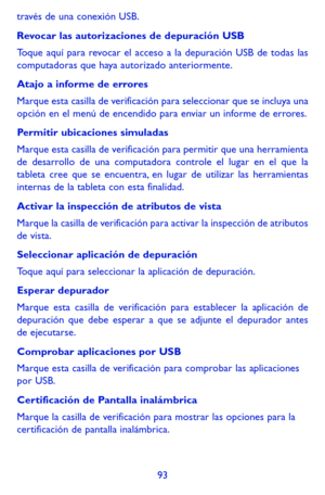 Page 18793
través de una conexión USB.
Revocar las autorizaciones de depuración USB
Toque aquí para revocar el acceso a la depuración USB de todas las computadoras que haya autorizado anteriormente.
Atajo a informe de errores
Marque esta casilla de verificación para seleccionar que se incluya una opción en el menú de encendido para enviar un informe de errores.
Permitir ubicaciones simuladas
Marque esta casilla de verificación para permitir que una herramienta de desarrollo de una computadora controle el lugar...