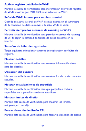 Page 18894
Activar registro detallado de Wi-Fi
Marque la casilla de verificación para incrementar el nivel de registro de Wi-Fi, mostrar por SSID RSSI en el selector de Wi-Fi. 
Señal de Wi-Fi intensa para suministro móvil
Cuando se activa, la señal de Wi-Fi es más intensa en el suministro de la conexión de datos a móvil, si la señal Wi-Fi es débil.
Permitir siempre los escaneos de roaming de Wi-Fi
Marque la casilla de verificación para permitir escaneos de roaming de Wi-Fi según la cantidad de tráfico de datos...