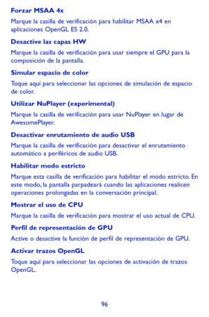 Page 19096
Forzar MSAA 4x
Marque la casilla de verificación para habilitar MSAA x4 en aplicaciones OpenGL ES 2.0.
Desactive las capas HW
Marque la casilla de verificación para usar siempre el GPU para la composición de la pantalla.
Simular espacio de color
Toque aquí para seleccionar las opciones de simulación de espacio de color.
Utilizar NuPlayer (experimental)
Marque la casilla de verificación para usar NuPlayer en lugar de AwesomePlayer.
Desactivar enrutamiento de audio USB
Marque la casilla de verificación...