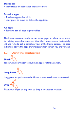Page 262627
Status bar•	View status or notification indicators here. 
Favorite apps•	Touch an app to launch it.•	Long press to move or delete the app icon.
All apps•	Touch to see all apps in your tablet.
The Home screen extends to two more pages to allow more space for adding apps, shortcuts etc. Slide the Home screen horizontally left and right to get a complete view of the Home screen. The page indicators above the apps tray indicate which screen you are viewing.
1.3.1 Using the touchscreen
Touch Touch with...