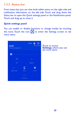 Page 282829
1.3.2 Status bar
From status bar, you can view both tablet status on the right side and notification information on the left side. Touch and drag down the Status bar to open the Quick settings panel or the Notification panel. Touch and drag up to close it. 
Quick settings panel
You can enable or disable functions or change modes by touching the icons. Touch the icon  to enter the Settings screen to set more items.
Touch to access 
Settings, where you can 
set more items 