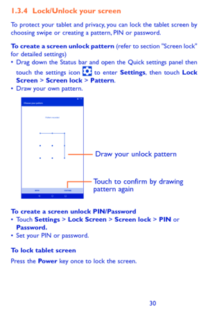 Page 303031
1.3.4 Lock/Unlock your screen
To protect your tablet and privacy, you can lock the tablet screen by choosing swipe or creating a pattern, PIN or password.
To create a screen unlock pattern (refer to section "Screen lock" for detailed settings)•	Drag	down	 the	Status	 bar	and	 open	 the	Quick	 settings	 panel	then	
touch	 the	settings	 icon		to	 enter	Settings,	then	 touch	Lock Screen > Screen lock	>	Pattern.•	Draw your own pattern.
Draw your unlock pattern 
Touch to confirm by drawing...