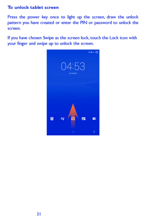 Page 313031
To unlock tablet screen
Press the power key once to light up the screen, draw the unlock pattern you have created or enter the PIN or password to unlock the screen. 
If you have chosen Swipe as the screen lock, touch the Lock icon with your finger and swipe up to unlock the screen.  