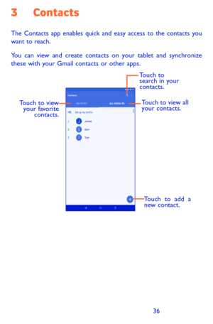 Page 363637
3 Contacts
The Contacts app enables quick and easy access to the contacts you want to reach. 
You can view and create contacts on your tablet and synchronize these with your Gmail contacts or other apps.
Touch to add a 
new contact.
Touch to view your favorite  contacts. Touch to view all 
your contacts.
Touch to 
search in your 
contacts. 