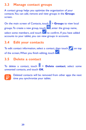 Page 393839
3.3 Manage contact groups
A contact group helps you optimize the organization of your contacts. You can add, remove and view groups in the Groups screen.
On the main screen of Contacts, touch  > Groups to view local 
groups. To create a new group, touch , enter the group name, 
select some members, and touch  to confirm. If you have added accounts to your tablet, you can view groups in accounts.
3.4 Edit your contacts
To edit contact information, select a contact, then touch  on top 
of the screen,...