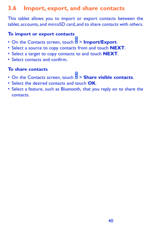 Page 404041
3.6 Import, export, and share contacts
This tablet allows you to import or export contacts between the tablet, accounts, and mircoSD card, and to share contacts with others.
To import or export contacts
•	On	the	Contacts	 screen,	touch		>	Import/Export.	•	Select	 a	source	 to	copy	 contacts	 from	and	touch	NEXT.•	Select	 a	target	 to	copy	 contacts	 to	and	 touch	NEXT.•	Select	 contacts	 and	confirm.
To share contacts
•	On	the	Contacts	 screen,	touch		>	Share visible contacts.•	Select	 the	desired...