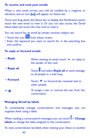 Page 434243
To receive and read your emails 
When a new email arrives, you will be notified by a ringtone or vibration, and an icon  will appear on Status bar. 
Touch and drag down the Status bar to display the Notification panel, touch the new email to view it. Or you can also access the Gmail Inbox label and touch the new mail to read it.
You can search for an email by sender, receiver, subject, etc.
•	Touch the icon  from Inbox screen.•	Enter the keyword you want to search for in the searching box and...