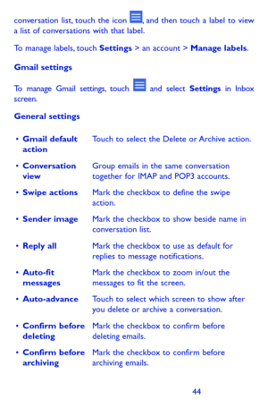 Page 444445
conversation list, touch the icon , and then touch a label to view a list of conversations with that label.
To manage labels, touch Settings > an account > Manage labels.
Gmail settings
To manage Gmail settings, touch  and select Settings in Inbox screen.
General settings
•	Gmail default actionTouch to select the Delete or Archive action.
•	Conversation viewGroup emails in the same conversation together for IMAP and POP3 accounts.
•	Swipe actionsMark the checkbox to define the swipe action.
•	Sender...