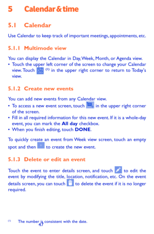 Page 474647
5 Calendar & time
5.1 Calendar 
Use Calendar to keep track of important meetings, appointments, etc.
5.1.1 Multimode view
You can display the Calendar in Day, Week, Month, or Agenda view. •	Touch the upper left corner of the screen to change your Calendar view. Touch  (1) in the upper right corner to return to Today's view.
5.1.2 Create new events
You can add new events from any Calendar view. •	To access a new event screen, touch  in the upper right corner of the screen.•	Fill in all required...
