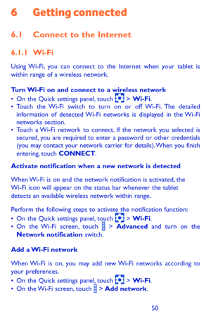 Page 505051
6 Getting connected
6.1 Connect to the Internet
6.1.1 Wi-Fi
Using Wi-Fi, you can connect to the Internet when your tablet is within range of a wireless network. 
Turn Wi-Fi on and connect to a wireless network•	On the Quick settings panel, touch  > Wi-Fi.•	Touch the Wi-Fi switch to turn on or off Wi-Fi. The detailed information of detected Wi-Fi networks is displayed in the Wi-Fi networks section.•	Touch a Wi-Fi network to connect. If the network you selected is secured, you are required to enter a...