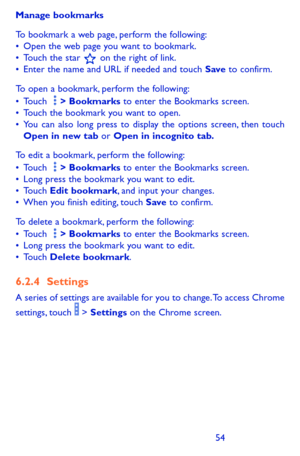 Page 545455
Manage bookmarks
To bookmark a web page, perform the following:•	Open the web page you want to bookmark.•	Touch the star  on the right of link.•	Enter the name and URL if needed and touch Save to confirm.
To open a bookmark, perform the following: •	Touch   > Bookmarks to enter the Bookmarks screen.•	Touch the bookmark you want to open.•	You can also long press to display the options screen, then touch Open in new tab or Open in incognito tab.
To edit a bookmark, perform the following: •	Touch   >...