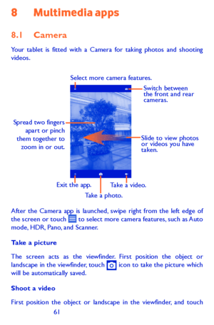 Page 616061
8 Multimedia apps
8.1 Camera 
Your tablet is fitted with a Camera for taking photos and shooting videos.
Slide to view photos 
or videos you have 
taken.
Take a photo.
Select more camera features.
Spread two fingers 
apart or pinch 
them together to  zoom in or out.
Take a video.Exit the app. Switch between 
the front and rear 
cameras.
After the Camera app is launched, swipe right from the left edge of the screen or touch  to select more camera features, such as Auto mode, HDR, Pano, and Scanner....