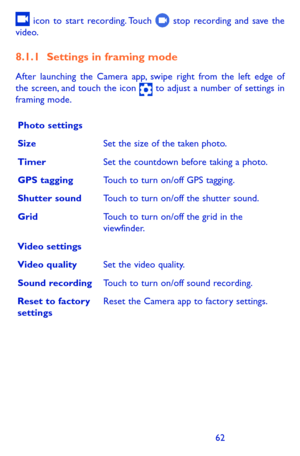 Page 626263
 icon to start recording. Touch  stop recording and save the video. 
8.1.1 Settings in framing mode
After launching the Camera app, swipe right from the left edge of the screen, and touch the icon  to adjust a number of settings in framing mode.
Photo settings
SizeSet the size of the taken photo. 
TimerSet the countdown before taking a photo.
GPS taggingTouch to turn on/off GPS tagging. 
Shutter soundTouch to turn on/off the shutter sound.
GridTouch to turn on/off the grid in the viewfinder.
Video...
