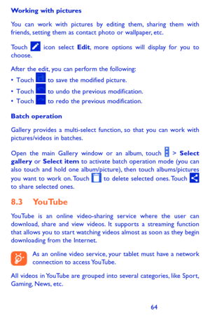 Page 646465
Working with pictures
You can work with pictures by editing them, sharing them with friends, setting them as contact photo or wallpaper, etc.
Touch  icon select Edit, more options will display for you to choose.
After the edit, you can perform the following:
•	Touch		to	 save	 the	modified	 picture.
•	Touch		to	 undo	 the	previous	 modification.
•	Touch		to	 redo	 the	previous	 modification.
Batch operation
Gallery provides a multi-select function, so that you can work with pictures/videos in...