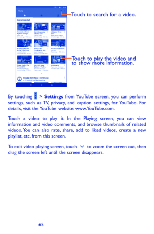 Page 656465
Touch to play the video and 
to show more information.
Touch to search for a video.
By touching  > Settings from YouTube screen, you can perform settings, such as TV, privacy, and caption settings, for YouTube. For details, visit the YouTube website: www.YouTube.com.
Touch a video to play it. In the Playing screen, you can view information and video comments, and browse thumbnails of related videos. You can also rate, share, add to liked videos, create a new playlist, etc. from this screen.
To exit...