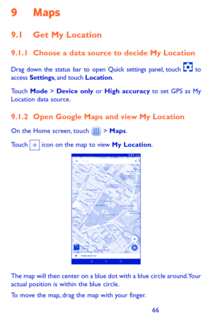 Page 666667
9 Maps 
9.1 Get My Location
9.1.1 Choose a data source to decide My Location
Drag down the status bar to open Quick settings panel, touch  to access Settings, and touch Location.
Touch Mode > Device only or High accuracy to set GPS as My Location data source.
9.1.2 Open Google Maps and view My Location
On the Home screen, touch  > Maps.
Touch  icon on the map to view My Location. 
The map will then center on a blue dot with a blue circle around. Your actual position is within the blue circle.
To...