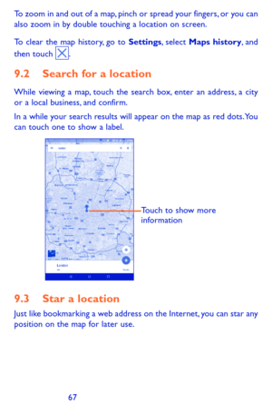 Page 676667
To zoom in and out of a map, pinch or spread your fingers, or you can also zoom in by double touching a location on screen.
To clear the map history, go to Settings, select Maps history, and then touch .
9.2 Search for a location
While viewing a map, touch the search box, enter an address, a city or a local business, and confirm. 
In a while your search results will appear on the map as red dots. You can touch one to show a label. 
Touch to show more 
information
9.3 Star a location
Just like...