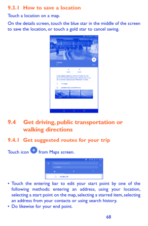 Page 686869
9.3.1 How to save a location
Touch a location on a map.
On the details screen, touch the blue star in the middle of the screen to save the location, or touch a gold star to cancel saving. 
9.4 Get driving, public transportation or 
walking directions
9.4.1 Get suggested routes for your trip
Touch icon  from Maps screen.
•	Touch the entering bar to edit your start point by one of the following methods: entering an address, using your location, selecting a start point on the map, selecting a starred...
