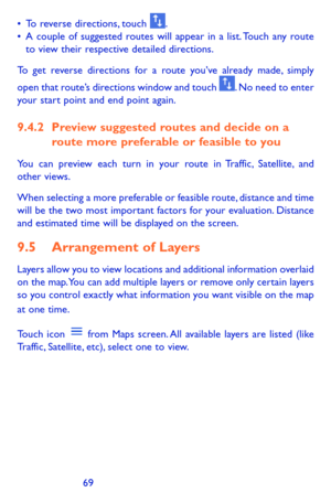 Page 696869
•	To reverse directions, touch . •	A couple of suggested routes will appear in a list. Touch any route to view their respective detailed directions.
To get reverse directions for a route you’ve already made, simply 
open that route’s directions window and touch . No need to enter your start point and end point again.
9.4.2 Preview suggested routes and decide on a route more preferable or feasible to you
You can preview each turn in your route in Traffic, Satellite, and other views.
When selecting a...