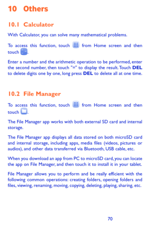 Page 707071
10 Others
10.1 Calculator 
With Calculator, you can solve many mathematical problems.
To access this function, touch  from Home screen and then touch .
Enter a number and the arithmetic operation to be performed, enter the second number, then touch "=" to display the result. Touch DEL to delete digits one by one, long press DEL to delete all at one time. 
10.2 File Manager 
To access this function, touch  from Home screen and then 
touch .
The File Manager app works with both external SD...