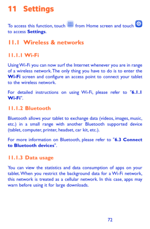 Page 727273
11 Settings 
To access this function, touch  from Home screen and touch  to access Settings.
11.1 Wireless & networks
11.1.1  Wi-Fi
Using Wi-Fi you can now surf the Internet whenever you are in range of a wireless network. The only thing you have to do is to enter the Wi-Fi screen and configure an access point to connect your tablet to the wireless network.
For detailed instructions on using Wi-Fi, please refer to "6.1.1 Wi-Fi".
11.1.2  Bluetooth
Bluetooth allows your tablet to exchange data...