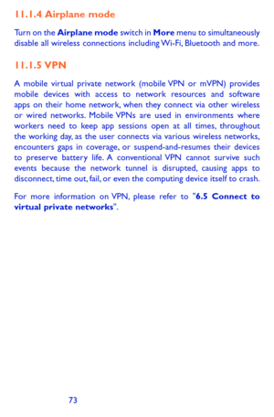 Page 737273
11.1.4  Airplane  mode
Turn on the Airplane mode switch in More menu to simultaneously disable all wireless connections including Wi-Fi, Bluetooth and more. 
11.1.5  VPN
A mobile virtual private network (mobile VPN or mVPN) provides mobile devices with access to network resources and software apps on their home network, when they connect via other wireless or wired networks. Mobile VPNs are used in environments where workers need to keep app sessions open at all times, throughout the working day, as...