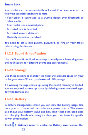 Page 757475
Smart Lock
Your tablet can be automatically unlocked if at least one of the following specified conditions is met:•	Your	tablet	 is	connected	 to	a	trusted	 device	over	Bluetooth	 or	other	media.•	Your	tablet	 is	in	 a	trusted	 place.•	A	trusted	 face	is	detected.•	A	 trusted	 voice	is	detected.•	On-body	 detection	 is	enabled.
You need to set a lock pattern, password, or PIN on your tablet before using this feature. 
11.2.3  Sound & notification
Use the Sound & notification settings to configure...